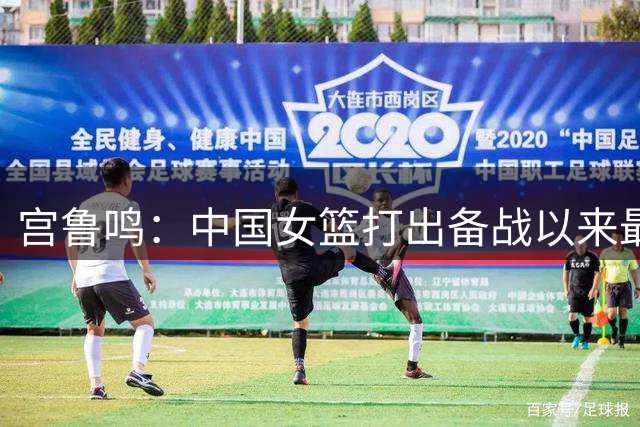 宫鲁鸣：中国女篮打出备战以来最好一场比赛 希望继续提升