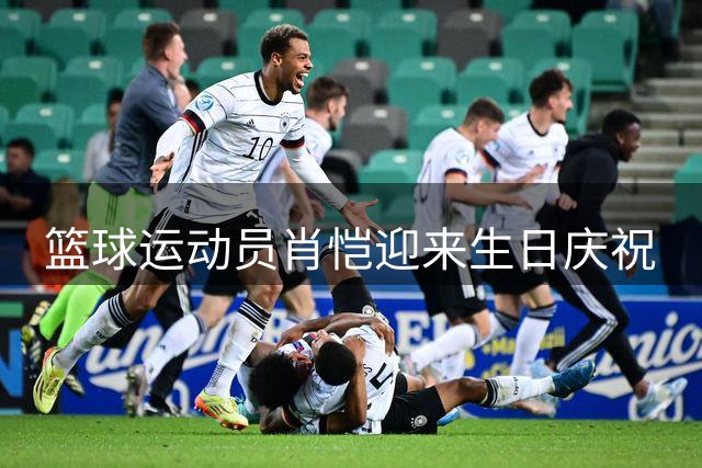 篮球运动员肖恺迎来生日庆祝